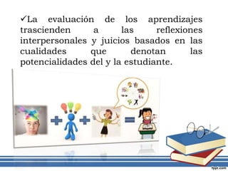 La evaluación de los aprendizajes
trascienden a las reflexiones
interpersonales y juicios basados en las
cualidades que denotan las
potencialidades del y la estudiante.
 