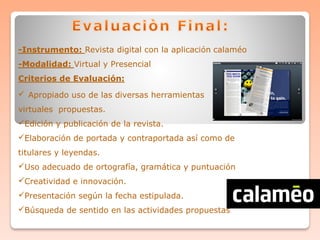 -Instrumento: Revista digital con la aplicación calaméo
-Modalidad: Virtual y Presencial
Criterios de Evaluación:
 Apropiado uso de las diversas herramientas
virtuales propuestas.
Edición y publicación de la revista.
Elaboración de portada y contraportada así como de
titulares y leyendas.
Uso adecuado de ortografía, gramática y puntuación
Creatividad e innovación.
Presentación según la fecha estipulada.
Búsqueda de sentido en las actividades propuestas
 