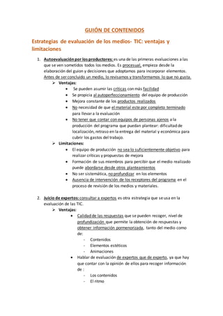 GUIÓN DE CONTENIDOS
Estrategias de evaluación de los medios- TIC: ventajas y
limitaciones
1. Autoevaluación por los productores: es una de las primeras evaluaciones a las
que se ven sometidos todos los medios. Es procesual, empieza desde la
elaboración del guion y decisiones que adoptamos para incorporar elementos.
Antes de ser concluido un medio, lo revisamos y transformamos lo que no gusta.
 Ventajas:
 Se pueden asumir las críticas con más facilidad
 Se propicia al autoperfeccionamiento del equipo de producción
 Mejora constante de los productos realizados
 No necesidad de que el material este por completo terminado
para llevar a la evaluación
 No tener que contar con equipos de personas ajenos a la
producción del programa que puedan plantear: dificultad de
localización, retraso en la entrega del material y económica para
cubrir los gastos del trabajo.
 Limitaciones:
 El equipo de producción no sea lo suficientemente objetivo para
realizar críticas y propuestas de mejora
 Formación de sus miembros para percibir que el medio realizado
puede abordarse desde otros planteamientos
 No ser sistemática, no profundizar en los elementos
 Ausencia de intervención de los receptores del programa en el
proceso de revisión de los medios y materiales.
2. Juicio de expertos: consultar a expertos es otra estrategia que se usa en la
evaluación de las TIC.
 Ventajas:
 Calidad de las respuestas que se pueden recoger, nivel de
profundización que permite la obtención de respuestas y
obtener información pormenorizada, tanto del medio como
de:
- Contenidos
- Elementos estéticos
- Animaciones
 Hablar de evaluación de expertos que de experto, ya que hay
que contar con la opinión de ellos para recoger información
de :
- Los contenidos
- El ritmo
 