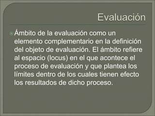Ámbito de la evaluación como un
elemento complementario en la definición
del objeto de evaluación. El ámbito refiere
al espacio (locus) en el que acontece el
proceso de evaluación y que plantea los
límites dentro de los cuales tienen efecto
los resultados de dicho proceso.
 