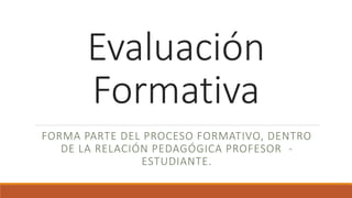 Evaluación
Formativa
FORMA PARTE DEL PROCESO FORMATIVO, DENTRO
DE LA RELACIÓN PEDAGÓGICA PROFESOR -
ESTUDIANTE.
 