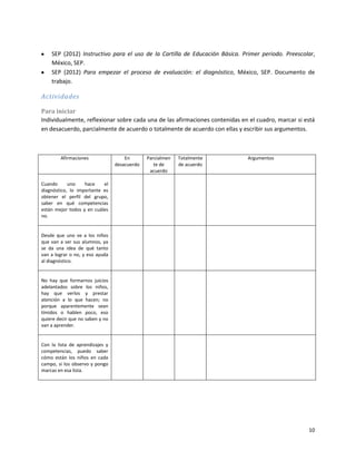 SEP (2012) Instructivo para el uso de la Cartilla de Educación Básica. Primer periodo. Preescolar,
    México, SEP.
    SEP (2012) Para empezar el proceso de evaluación: el diagnóstico, México, SEP. Documento de
    trabajo.

Actividades

Para iniciar
Individualmente, reflexionar sobre cada una de las afirmaciones contenidas en el cuadro, marcar si está
en desacuerdo, parcialmente de acuerdo o totalmente de acuerdo con ellas y escribir sus argumentos.



        Afirmaciones                 En       Parcialmen   Totalmente        Argumentos
                                 desacuerdo      te de     de acuerdo
                                               acuerdo

Cuando      uno    hace    el
diagnóstico, lo importante es
obtener el perfil del grupo,
saber en qué competencias
están mejor todos y en cuáles
no.


Desde que uno ve a los niños
que van a ser sus alumnos, ya
se da una idea de qué tanto
van a lograr o no, y eso ayuda
al diagnóstico.


No hay que formarnos juicios
adelantados sobre los niños,
hay que verlos y prestar
atención a lo que hacen; no
porque aparentemente sean
tímidos o hablen poco, eso
quiere decir que no saben y no
van a aprender.


Con la lista de aprendizajes y
competencias, puedo saber
cómo están los niños en cada
campo, si los observo y pongo
marcas en esa lista.




                                                                                                    10
 