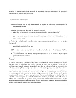 Comentar los argumentos en grupo. Registrar las ideas en las que hay coincidencia y en las que hay
discrepancia (se revisarán posteriormente).



1 ¿Cómo hacer el diagnóstico?


   1.1. Individualmente leer el texto Para empezar el proceso de evaluación: el diagnóstico (SEP,
        Documento de trabajo).

   1.2. En ternas, o en grupo, responder las siguientes preguntas:
    ¿Qué ideas del texto les permiten despejar dudas sobre cómo hacer el diagnóstico?

      ¿Qué información toman del texto, como orientaciones para llevar a cabo el diagnóstico de los
       alumnos de su grupo?

1.3 Revisar los resultados de la actividad inicial (argumentos en los que coincidieron y en los que
discreparon).

      ¿Modificarían su opinión? ¿Por qué?

   1.3. Tomando en cuenta las orientaciones contenidas en el texto y las conclusiones obtenidas hasta
        el momento
    ¿Qué piensa hacer para obtener el diagnóstico de cada uno de sus alumnos? Haga un guión
        general de acciones a realizar

¡Recuerde!

En el Curso de formación y actualización profesional para el personal docente de educación preescolar
hay sugerencias de actividades que pueden adaptarse al grupo que se atienda. Para decidir las
actividades que realizará, valore qué tan posible le será observar el desempeño de los niños en función
de las competencias y los aprendizajes esperados que contiene el Programa de Educación Preescolar.

El producto de esta actividad debe ser individual, porque las condiciones de cada docente son
particulares: puede haber quienes ya conocen a algunos alumnos (porque el ciclo escolar pasado
estuvieron en la escuela y/o en su grupo); también algunas maestras trabajarán con los niños más
pequeños o con los mayores de la escuela. No obstante lo anterior, es posible que en esta sesión de
trabajo entre las maestras se ayuden a pensar, a diseñar o seleccionar las actividades que pueden
realizar para empezar a conocer a sus alumnos; por esto es importante que exista la opción de comentar
entre 2-3 compañeras lo que van diseñando y decidiendo.




                                                                                                    11
 
