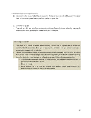 2 La Cartilla. Previsiones para su uso
    2.1 Individualmente, revisar la Cartilla de Educación Básica correspondiente a Educación Preescolar
        y leer el instructivo para el registro de información en la Cartilla.



   2.2 Comentar en grupo:
    Para qué será útil que usted como educadora integre el expediente de cada niño registrando
       información a partir del diagnóstico y a lo largo del ciclo escolar.




    Para la segunda sesión:

   -   Leer antes de la sesión los textos de Casanova y Tonucci que se sugieren en los materiales.
       Identificar las ideas centrales de lo que es la evaluación formativa y lo que corresponde hacer a
       la educadora para ponerla en práctica.
   -   Elaborar notas sobre la relación de los planteamientos de Casanova y Tonucci con la propuesta
       de favorecer el desarrollo de competencias de los niños (del Programa de Educación Preescolar).
   -   Llevar los siguientes materiales que se utilizarán en una actividad práctica de evaluación:
           o 3 expedientes de niños o niñas de su grupo. Con las anotaciones que suele realizar y los
                productos que acostumbra reunir.
           o Diario de trabajo
           o Otros recursos –si es el caso- en los que usted elabore notas, observaciones, etc.,
                relacionados con valorar lo que sus alumnos hacen.




                                                                                                     12
 