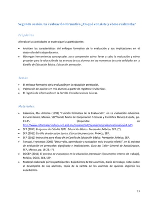 Segunda sesión. La evaluación formativa ¿En qué consiste y cómo realizarla?


Propósitos

Al realizar las actividades se espera que las participantes:

    Analicen las características del enfoque formativo de la evaluación y sus implicaciones en el
    desarrollo del trabajo docente.
    Obtengan herramientas conceptuales para comprender cómo llevar a cabo la evaluación y cómo
    proceder para la valoración de los avances de sus alumnos en los momentos de corte señalados en la
    Cartilla de Educación Básica. Educación preescolar.



Temas

    El enfoque formativo de la evaluación en la educación preescolar.
    Valoración de avances en mis alumnos a partir de registros y evidencias
    El registro de información en la Cartilla. Consideraciones básicas.



Materiales:

    Casanova, Ma. Antonia (1998) “Función formativa de la Evaluación”, en La evaluación educativa.
    Escuela básica, México, SEP/Fondo Mixto de Cooperación Técnicas y Científica México-España, pp.
    81-85                                            (disponible                                        en
    http://www.reformasecundaria.sep.gob.mx/espanol/pdf/evaluacion/casanova/casanova3.pdf)
    SEP (2011) Programa de Estudio 2011. Educación Básica. Preescolar, México, SEP. (*)
    SEP (2012) Cartilla de educación básica. Educación preescolar, México, SEP.
    SEP (2012) Instructivo para el uso de la Cartilla de Educación Básica. Preescolar, México, SEP.
    Tonucci, Francesco (2006) “Desarrollo, aprendizaje y evaluación en la escuela infantil”, en El proceso
    de evaluación en preescolar: significado e implicaciones. Guía del Taller General de Actualización,
    SEP, México, pp. 18-23. (*)
    DDCEP (2011) El proceso de evaluación en la educación preescolar (Documento interno de trabajo),
    México, DGDC, SEB, SEP.
    Material elaborado por los participantes: Expedientes de tres alumnos, diario de trabajo, notas sobre
    el desempeño de sus alumnos, copia de la cartilla de los alumnos de quienes eligieron los
    expedientes.




                                                                                                       13
 