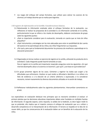    Los rasgos del enfoque del campo formativo, que utilizan para valorar los avances de los
        alumnos y el trabajo docente que se realiza para lograrlos.



3 El registro de información en la Cartilla. Consideraciones básicas.
    3.1 Relacionando la información analizada sobre el enfoque formativo de la evaluación, sus
        reflexiones al realizar las propuestas de la actividad 2 y la información contenida en la cartilla,
        particularmente la que se refiere a los niveles de desempeño, elaboren conclusiones de grupo
        sobre los siguientes puntos:
     ¿Qué es importante considerar para la evaluación, tomando en cuenta que se trata de niños
        pequeños?
     ¿Qué instrumentos y estrategias son las más adecuadas para estar en posibilidad de dar cuenta
        del avance en los aprendizajes de los niños y las niñas? Argumentar sus respuestas.
     ¿Por qué y para qué es fundamental documentar los procesos de enseñanza y aprendizaje en la
        educación preescolar?



    3.2 Organizados en ternas realizar un ejercicio de registro en la cartilla, utilizando los productos de la
        actividad 2. Cada integrante puede hacerlo tomando un caso.
        Para el registro en la cartilla será importante responder preguntas como las siguientes: ¿En qué
        nivel de desempeño ubicar a la alumna o el alumno?, ¿por qué?, ¿con base en qué evidencias?

    3.3 En grupo presentar alguno de los casos. Comentar y registrar las dudas que surgen y las
        dificultades que enfrentaron. Analizar en qué reside su dificultad e identificar si se refiere a la
        falta de evidencia o a la elección de un criterio arbitrario o equivocado; si lo consideran
        necesario, revisen nuevamente los diversos documentos utilizados en la sesión de trabajo.



    3.4 Reflexionar individualmente sobre los siguientes planteamientos. Intercambiar comentarios en
        grupo:


Los especialistas en evaluación destacan tres principios que es necesario considerar al evaluar: el
primero plantea que las decisiones educativas importantes deben estar fundadas en múltiples fuentes
de información. El segundo expone, como requisito, la validez de la medición, es decir lograr medir lo
que se pretende; ello implica que el maestro conozca el enfoque de evaluación que va a utilizar y
desarrolle competencia en la interpretación de la información. El tercero se respalda en la idea de no
causar daño, ya que las consecuencias de la evaluación deben ser en beneficio de la educación de los
niños.



                                                                                                           17
 