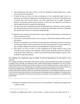    ¿Qué implicaciones tiene para el niño o la niña ser ubicado(a) en determinado nivel, y cuáles
           para la práctica de la educadora?
          El hecho de que una niña o un niño sea ubicado en el nivel insuficiente ¿Qué le dice a la
           educadora con respecto al trabajo que le corresponde hacer con sus alumnos? Recordemos que
           la escuela tiene como función ofrecer a los niños experiencias que los hagan interesarse,
           explorar, comunicarse, pensar, buscar soluciones, es decir que sean retadoras a su intelecto y
           que los hagan desarrollar su potencial de aprendizaje.
          ¿En qué se basa para la valoración que hace del desempeño de su alumna/o?, ¿qué uso darle a
           esa información para que tanto usted como los padres de familia hagan lo que les corresponde
           para que los niños avancen en sus procesos de aprendizaje?

       3.5 Organizar lo que necesitan hacer para llevar a cabo el registro de información en la Cartilla (en el
           primer momento de corte):
        Documentar el proceso de los niños. Si no se cuenta con información suficiente, definir acciones
           para hacerlo.
        Mantener comunicación con la familia de manera constante y sistemática (no sólo en momentos
           de corte) para informar sobre los avances de los niños y para que apoyen el proceso desde casa.
           Esto no significa delegar en la familia la responsabilidad de la maestra y la escuela.
        Evite ubicar a la niña o el niño en el nivel insuficiente por el simple hecho de que se está
           iniciando el ciclo, o porque es muy pequeño, tímido, etcétera. Recuerde centrarse en identificar
           lo que puede, sabe y sabe hacer, y valore lo que usted ha hecho para ayudarlo a avanzar, antes
           de decidir en qué nivel lo ubicará.

Una reflexión muy importante, antes de decidir el nivel de desempeño en el que ubicará a sus
alumnos…
En su grupo ¿hay alguna niña o algún niño de quien usted, en este periodo del ciclo escolar no sepa qué
sí puede hacer, qué sabe, qué esfuerzos hace cuando usted propone actividades? ¿Por qué no tiene
usted información al respecto? ¿Es porque ese niño o esa niña no habla o participa, se aísla, usted no se
percata de lo que hace, es relegado por sus compañeros y todo eso contribuye a que usted se forme un
juicio de poca disposición, poca capacidad o incluso problemas de aprendizaje de ese alumno?
¿Tiene información suficiente sobre sus características personales y las condiciones culturales en que
vive? ¿En qué necesita ese alumno o esa alumna que usted le apoye para ser aceptado en el grupo, para
expresarse con seguridad y confianza, para atreverse a participar y para desarrollar y su potencial de
aprendizaje?



       3.6 Analicen las siguientes afirmaciones que hace Irma Fuenlabrada4 y respondan las preguntas que
           se señalan al final:



4
    Fuenlabrada, Irma (2009) ¿Hasta el 100?... ¡N! ¿Y las cuentas?... Tampoco. Entonces ¿qué?, México, SEP, pp. 21.


                                                                                                                      18
 