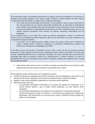 Si las educadoras hacen una pequeña exploración en su grupo y resulta que al plantear a sus alumnos un
problema que implique agregar, reunir, quitar, igualar, comparar y repartir objetos, los niños esperan
sus indicaciones para proceder, les sugiero hacer la siguiente valoración:
      Si los niños son de primer grado de preescolar, no hay problema, tienen lo que resta del año y
         dos más para lograr que sus alumnos desarrollen competencias, no sólo sobre el conocimiento
         de lo numérico, sino también sobre cómo actuar frente a lo que desconocen. Pero no pierdan de
         vista que para lograrlo es indispensable que permitan a los niños, sistemáticamente, que con sus
         propios recursos encuentren cómo resolver las diversas situaciones matemáticas que les
         propongan.
De no “dejarlos hacer”, en el mejor de los casos sus alumnos aprenderán a contar y a escribir los
números, pero muy débilmente podrán reconocer cuáles son las situaciones en las que el número es un
conocimiento útil para resolverlas.
      Si los niños son de segundo grado, ustedes cuentan con menos tiempo para “enderezar el
         rumbo”, ¡todavía están a tiempo de replantear su enseñanza! Atendiendo de manera más
         eficiente las orientaciones metodológicas del PEP04.

Si los niños son de tercer grado, la situación es grave, están a punto de que sus alumnos terminen
preescolar sin haber logrado al menos las dos competencias sobre número enunciadas al inicio de este
artículo. Independientemente de las “evidencias” recabadas, las cuales mostrarán que sus alumnos han
aprendido algo sobre los primeros números (su representación, el conteo, etcétera), no están en
posibilidad de evocar ese conocimiento para resolver situaciones variadas que impliquen poner en juego
los principios de conteo.

       ¿Qué puede (cada quien) concluir en relación al trabajo que desarrolla con sus alumnos? ¿Qué
        puede proponerse para mejorar y propiciar que aprendan más y mejor?


Para la siguiente sesión, prevea asistir con los siguientes recursos:
    Cartilla de evaluación y expediente personal de la alumna o alumno trabajados en esta sesión, y las
    fuentes de información utilizadas en el momento de valoración (diario, planes de trabajo).
    Registros, notas, textos utilizados y elaborados en la primera sesión académica.
    Notas personales acerca de:
        o Las principales dificultades enfrentadas en el proceso de registro de información en la
             cartilla (intente explicar a qué se deben dichos problemas, con qué factores están
             asociados).
        o Las principales inquietudes que en relación con la evaluación en la educación preescolar.
             Al final de esta guía se incluye -en el Anexo 1- un formato que se sugiere para el registro de
             dificultades. Esta información es un insumo para la sesión; al término de ésta entregue las
             tablas a la coordinadora.




                                                                                                         19
 