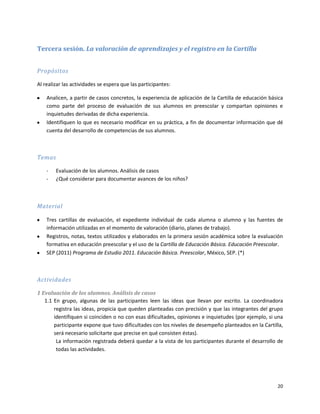 Tercera sesión. La valoración de aprendizajes y el registro en la Cartilla


Propósitos

Al realizar las actividades se espera que las participantes:

    Analicen, a partir de casos concretos, la experiencia de aplicación de la Cartilla de educación básica
    como parte del proceso de evaluación de sus alumnos en preescolar y compartan opiniones e
    inquietudes derivadas de dicha experiencia.
    Identifiquen lo que es necesario modificar en su práctica, a fin de documentar información que dé
    cuenta del desarrollo de competencias de sus alumnos.



Temas

    -   Evaluación de los alumnos. Análisis de casos
    -   ¿Qué considerar para documentar avances de los niños?



Material

    Tres cartillas de evaluación, el expediente individual de cada alumna o alumno y las fuentes de
    información utilizadas en el momento de valoración (diario, planes de trabajo).
    Registros, notas, textos utilizados y elaborados en la primera sesión académica sobre la evaluación
    formativa en educación preescolar y el uso de la Cartilla de Educación Básica. Educación Preescolar.
    SEP (2011) Programa de Estudio 2011. Educación Básica. Preescolar, México, SEP. (*)



Actividades

1 Evaluación de los alumnos. Análisis de casos
   1.1 En grupo, algunas de las participantes leen las ideas que llevan por escrito. La coordinadora
       registra las ideas, propicia que queden planteadas con precisión y que las integrantes del grupo
       identifiquen si coinciden o no con esas dificultades, opiniones e inquietudes (por ejemplo, si una
       participante expone que tuvo dificultades con los niveles de desempeño planteados en la Cartilla,
       será necesario solicitarte que precise en qué consisten éstas).
        La información registrada deberá quedar a la vista de los participantes durante el desarrollo de
        todas las actividades.




                                                                                                       20
 