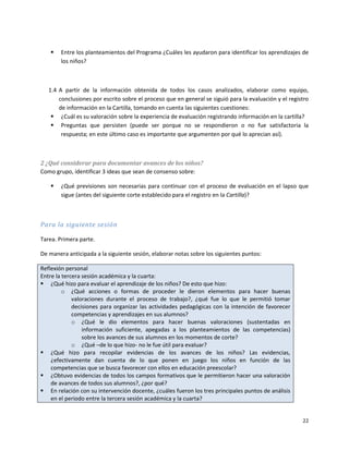    Entre los planteamientos del Programa ¿Cuáles les ayudaron para identificar los aprendizajes de
        los niños?



   1.4 A partir de la información obtenida de todos los casos analizados, elaborar como equipo,
       conclusiones por escrito sobre el proceso que en general se siguió para la evaluación y el registro
       de información en la Cartilla, tomando en cuenta las siguientes cuestiones:
     ¿Cuál es su valoración sobre la experiencia de evaluación registrando información en la cartilla?
     Preguntas que persisten (puede ser porque no se respondieron o no fue satisfactoria la
        respuesta; en este último caso es importante que argumenten por qué lo aprecian así).



2 ¿Qué considerar para documentar avances de los niños?
Como grupo, identificar 3 ideas que sean de consenso sobre:

       ¿Qué previsiones son necesarias para continuar con el proceso de evaluación en el lapso que
        sigue (antes del siguiente corte establecido para el registro en la Cartilla)?



Para la siguiente sesión

Tarea. Primera parte.

De manera anticipada a la siguiente sesión, elaborar notas sobre los siguientes puntos:

Reflexión personal
Entre la tercera sesión académica y la cuarta:
 ¿Qué hizo para evaluar el aprendizaje de los niños? De esto que hizo:
         o ¿Qué acciones o formas de proceder le dieron elementos para hacer buenas
             valoraciones durante el proceso de trabajo?, ¿qué fue lo que le permitió tomar
             decisiones para organizar las actividades pedagógicas con la intención de favorecer
             competencias y aprendizajes en sus alumnos?
             o ¿Qué le dio elementos para hacer buenas valoraciones (sustentadas en
                 información suficiente, apegadas a los planteamientos de las competencias)
                 sobre los avances de sus alumnos en los momentos de corte?
             o ¿Qué –de lo que hizo- no le fue útil para evaluar?
 ¿Qué hizo para recopilar evidencias de los avances de los niños? Las evidencias,
    ¿efectivamente dan cuenta de lo que ponen en juego los niños en función de las
    competencias que se busca favorecer con ellos en educación preescolar?
 ¿Obtuvo evidencias de todos los campos formativos que le permitieron hacer una valoración
    de avances de todos sus alumnos?, ¿por qué?
 En relación con su intervención docente, ¿cuáles fueron los tres principales puntos de análisis
    en el periodo entre la tercera sesión académica y la cuarta?


                                                                                                       22
 