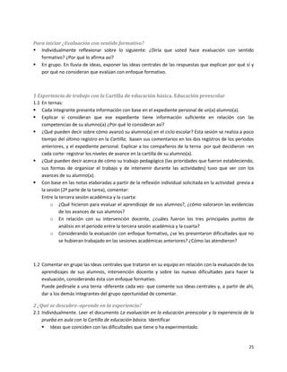 Para iniciar ¿Evaluación con sentido formativo?
 Individualmente reflexionar sobre lo siguiente: ¿Diría que usted hace evaluación con sentido
   formativo? ¿Por qué lo afirma así?
 En grupo. En lluvia de ideas, exponer las ideas centrales de las respuestas que explican por qué sí y
   por qué no consideran que evalúan con enfoque formativo.



1 Experiencia de trabajo con la Cartilla de educación básica. Educación preescolar
1.1 En ternas:
 Cada integrante presenta información con base en el expediente personal de un(a) alumno(a).
 Explicar si consideran que ese expediente tiene información suficiente en relación con las
    competencias de su alumno(a) ¿Por qué lo consideran así?
 ¿Qué pueden decir sobre cómo avanzó su alumno(a) en el ciclo escolar? Esta sesión se realiza a poco
    tiempo del último registro en la Cartilla; basen sus comentarios en los dos registros de los periodos
    anteriores, y el expediente personal. Explicar a los compañeros de la terna por qué decidieron –en
    cada corte- registrar los niveles de avance en la cartilla de su alumno(a).
 ¿Qué pueden decir acerca de cómo su trabajo pedagógico (las prioridades que fueron estableciendo,
    sus formas de organizar el trabajo y de intervenir durante las actividades) tuvo que ver con los
    avances de su alumno(a).
 Con base en las notas elaboradas a partir de la reflexión individual solicitada en la actividad previa a
    la sesión (2ª parte de la tarea), comentar:
    Entre la tercera sesión académica y la cuarta:
         o ¿Qué hicieron para evaluar el aprendizaje de sus alumnos?, ¿cómo valoraron las evidencias
             de los avances de sus alumnos?
         o En relación con su intervención docente, ¿cuáles fueron los tres principales puntos de
             análisis en el periodo entre la tercera sesión académica y la cuarta?
         o Considerando la evaluación con enfoque formativo, ¿se les presentaron dificultades que no
             se hubieran trabajado en las sesiones académicas anteriores? ¿Cómo las atendieron?



1.2 Comentar en grupo las ideas centrales que trataron en su equipo en relación con la evaluación de los
    aprendizajes de sus alumnos, intervención docente y sobre las nuevas dificultades para hacer la
    evaluación, considerando ésta con enfoque formativo.
    Puede pedírsele a una terna -diferente cada vez- que comente sus ideas centrales y, a partir de ahí,
    dar a los demás integrantes del grupo oportunidad de comentar.

2 ¿Qué se descubre–aprende en la experiencia?
2.1 Individualmente. Leer el documento La evaluación en la educación preescolar y la experiencia de la
    prueba en aula con la Cartilla de educación básica. Identificar
     Ideas que coinciden con las dificultades que tiene o ha experimentado.


                                                                                                       25
 
