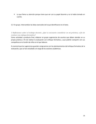    Lo que llama su atención porque tiene que ver con su papel docente y no lo había tomado en
        cuenta.



2.2 En grupo. Intercambiar las ideas esenciales de lo que identificaron en el texto.



3 Reflexiones sobre el trabajo docente. ¿Qué es necesario considerar en mi práctica, a fin de
evaluar con enfoque formativo?
Como actividad y producto final, elaborar en grupo sugerencias de asuntos que deben atender en su
propia práctica a fin de realizar la evaluación con enfoque formativo, y que podrán compartir con sus
compañeras en el Jardín de niños en el que laboran.

Es esencial que las sugerencias guarden congruencia con los planteamientos del enfoque formativo de la
evaluación, que se han estudiado a lo largo de las sesiones académicas.




                                                                                                   26
 