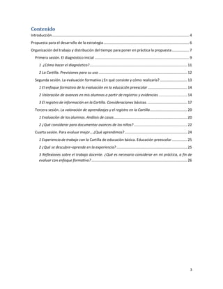 Contenido
Introducción ........................................................................................................................................ 4
Propuesta para el desarrollo de la estrategia ..................................................................................... 6
Organización del trabajo y distribución del tiempo para poner en práctica la propuesta ................. 7
   Primera sesión. El diagnóstico inicial .............................................................................................. 9
       1 ¿Cómo hacer el diagnóstico? ................................................................................................. 11
       2 La Cartilla. Previsiones para su uso ........................................................................................ 12
   Segunda sesión. La evaluación formativa ¿En qué consiste y cómo realizarla? ........................... 13
       1 El enfoque formativo de la evaluación en la educación preescolar ....................................... 14
       2 Valoración de avances en mis alumnos a partir de registros y evidencias ............................ 14
       3 El registro de información en la Cartilla. Consideraciones básicas. ....................................... 17
   Tercera sesión. La valoración de aprendizajes y el registro en la Cartilla ..................................... 20
       1 Evaluación de los alumnos. Análisis de casos ......................................................................... 20
       2 ¿Qué considerar para documentar avances de los niños? ..................................................... 22
   Cuarta sesión. Para evaluar mejor… ¿Qué aprendimos? .............................................................. 24
       1 Experiencia de trabajo con la Cartilla de educación básica. Educación preescolar ............... 25
       2 ¿Qué se descubre–aprende en la experiencia? ...................................................................... 25
       3 Reflexiones sobre el trabajo docente. ¿Qué es necesario considerar en mi práctica, a fin de
       evaluar con enfoque formativo? ............................................................................................... 26




                                                                                                                                                     3
 
