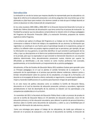 Introducción
La evaluación es una de las tareas que mayores desafíos ha representado para las educadoras a lo
largo de la reforma en la educación preescolar y una de las preguntas más recurrentes que se han
planteado es ¿Qué hacer para evaluar a los alumnos cuando se trata de que el trabajo docente se
centre en favorecer en ellos el desarrollo de competencias?

En los ciclos escolares 2005-2006 y 2006-2007 en la Dirección General de Desarrollo Curricular se
diseñó dos Talleres Generales de Actualización cuyo tema central fue el proceso de evaluación. Su
finalidad fue propiciar que las educadoras comprendieran la relación entre el enfoque pedagógico
del Programa de Educación Preescolar 2004 y la evaluación formativa, propuesta de manera
explícita en dicho Programa.

En su esfuerzo por aplicar el enfoque del Programa en su trabajo con los niños, las educadoras
comenzaron a elaborar el diario de trabajo y los expedientes de sus alumnos; la información que
registraban se constituyó en una fuente para el aprendizaje basado en la experiencia, porque el
análisis y la reflexión sobre sus propios registros propició que se percataran, por ejemplo, de que
la información era muy general y no permitía identificar en qué consistió la participación de los
niños, o que sus descripciones en el diario eran predominantemente anecdóticas de lo que se hizo
en la jornada, pero que no expresaban en qué consistió la intervención docente en una situación
didáctica determinada. Estos descubrimientos provocaron nuevos intentos por superar las
dificultades ya identificadas y de esta manera es como muchas profesoras han avanzado,
paulatinamente, en la transformación y el mejoramiento de su práctica pedagógica.

Actualmente, el Plan de Estudios de Educación Básica 2011 establece Evaluar para aprender como
un Principio pedagógico en el cual se plantea el sentido formativo de la evaluación: “… la
evaluación de los aprendizajes es el proceso que permite obtener evidencias, elaborar juicios y
brindar retroalimentación sobre los avances de los estudiantes a lo largo de su formación; y el
docente es el encargado de llevarla a efecto realizando un seguimiento, creando oportunidades de
mejora y haciendo modificaciones en su práctica para favorecer el logro de aprendizajes”.

Es en este marco de política educativa como se establece la Cartilla de Educación Básica,
documento en el cual los docentes de educación preescolar, primaria y secundaria, registrarán
periódicamente el nivel de desempeño de los alumnos en relación con los aprendizajes y las
competencias establecidas en el currículum.

 En noviembre del 2011 la Secretaría de Educación Pública llevó a cabo un proceso de prueba en
aula de la Cartilla de Educación Básica en mil planteles de educación preescolar, cinco mil de
educación primaria y mil de educación secundaria, para obtener la opinión de personal docente y
directivo sobre la Cartilla como documento de evaluación, y sobre su uso y factibilidad para el
registro de información de cada alumna y alumno.

Como una estrategia para apoyar el trabajo de las educadoras, de modo que enfocaran su
atención en el proceso de evaluación y no sólo en el documento (la Cartilla), la Dirección de


                                                                                                 4
 