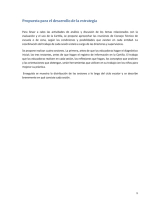 Propuesta para el desarrollo de la estrategia

Para llevar a cabo las actividades de análisis y discusión de los temas relacionados con la
evaluación y el uso de la Cartilla, se propone aprovechar las reuniones de Consejo Técnico de
escuela o de zona, según las condiciones y posibilidades que existan en cada entidad. La
coordinación del trabajo de cada sesión estará a cargo de las directoras y supervisoras.

Se propone realizar cuatro sesiones. La primera, antes de que las educadoras hagan el diagnóstico
inicial; las tres restantes, antes de que hagan el registro de información en la Cartilla. El trabajo
que las educadoras realicen en cada sesión, las reflexiones que hagan, los conceptos que analicen
y las orientaciones que obtengan, serán herramientas que utilicen en su trabajo con los niños para
mejorar su práctica.

Enseguida se muestra la distribución de las sesiones a lo largo del ciclo escolar y se describe
brevemente en qué consiste cada sesión.




                                                                                                   6
 