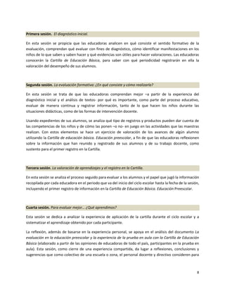 Primera sesión. El diagnóstico inicial.

En esta sesión se propicia que las educadoras analicen en qué consiste el sentido formativo de la
evaluación, comprendan qué evaluar con fines de diagnóstico, cómo identificar manifestaciones en los
niños de lo que saben y saben hacer y qué evidencias son útiles para hacer valoraciones. Las educadoras
conocerán la Cartilla de Educación Básica, para saber con qué periodicidad registrarán en ella la
valoración del desempeño de sus alumnos.



Segunda sesión. La evaluación formativa: ¿En qué consiste y cómo realizarla?

En esta sesión se trata de que las educadoras comprendan mejor –a partir de la experiencia del
diagnóstico inicial y el análisis de textos- por qué es importante, como parte del proceso educativo,
evaluar de manera continua y registrar información, tanto de lo que hacen los niños durante las
situaciones didácticas, como de las formas de intervención docente.

Usando expedientes de sus alumnos, se analiza qué tipo de registros y productos pueden dar cuenta de
las competencias de los niños y de cómo las ponen –o no- en juego en las actividades que las maestras
realizan. Con estos elementos se hace un ejercicio de valoración de los avances de algún alumno
utilizando la Cartilla de educación básica. Educación preescolar, a fin de que las educadoras reflexionen
sobre la información que han reunido y registrado de sus alumnos y de su trabajo docente, como
sustento para el primer registro en la Cartilla.



Tercera sesión. La valoración de aprendizajes y el registro en la Cartilla.

En esta sesión se analiza el proceso seguido para evaluar a los alumnos y el papel que jugó la información
recopilada por cada educadora en el periodo que va del inicio del ciclo escolar hasta la fecha de la sesión,
incluyendo el primer registro de información en la Cartilla de Educación Básica. Educación Preescolar.



Cuarta sesión. Para evaluar mejor… ¿Qué aprendimos?

Esta sesión se dedica a analizar la experiencia de aplicación de la cartilla durante el ciclo escolar y a
sistematizar el aprendizaje obtenido por cada participante.

La reflexión, además de basarse en la experiencia personal, se apoya en el análisis del documento La
evaluación en la educación preescolar y la experiencia de la prueba en aula con la Cartilla de Educación
Básica (elaborado a partir de las opiniones de educadoras de todo el país, participantes en la prueba en
aula). Esta sesión, como cierre de una experiencia compartida, da lugar a reflexiones, conclusiones y
sugerencias que como colectivo de una escuela o zona, el personal docente y directivo consideren para



                                                                                                          8
 