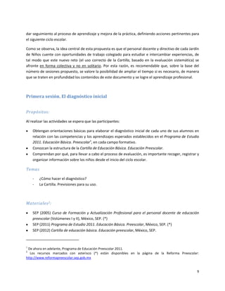 dar seguimiento al proceso de aprendizaje y mejora de la práctica, definiendo acciones pertinentes para
el siguiente ciclo escolar.

Como se observa, la idea central de esta propuesta es que el personal docente y directivo de cada Jardín
de Niños cuente con oportunidades de trabajo colegiado para estudiar e intercambiar experiencias, de
tal modo que este nuevo reto (el uso correcto de la Cartilla, basado en la evaluación sistemática) se
afronte en forma colectiva y no en solitario. Por esta razón, es recomendable que, sobre la base del
número de sesiones propuesto, se valore la posibilidad de ampliar el tiempo si es necesario, de manera
que se traten en profundidad los contenidos de este documento y se logre el aprendizaje profesional.



Primera sesión. El diagnóstico inicial


Propósitos:

Al realizar las actividades se espera que las participantes:

    Obtengan orientaciones básicas para elaborar el diagnóstico inicial de cada uno de sus alumnos en
    relación con las competencias y los aprendizajes esperados establecidos en el Programa de Estudio
    2011. Educación Básica. Preescolar1, en cada campo formativo.
    Conozcan la estructura de la Cartilla de Educación Básica. Educación Preescolar.
    Comprendan por qué, para llevar a cabo el proceso de evaluación, es importante recoger, registrar y
    organizar información sobre los niños desde el inicio del ciclo escolar.

Temas

    -   ¿Cómo hacer el diagnóstico?
    -   La Cartilla. Previsiones para su uso.



Materiales 2:

    SEP (2005) Curso de Formación y Actualización Profesional para el personal docente de educación
    preescolar (Volúmenes I y II), México, SEP. (*)
    SEP (2011) Programa de Estudio 2011. Educación Básica. Preescolar, México, SEP. (*)
    SEP (2012) Cartilla de educación básica. Educación preescolar, México, SEP.



1
 De ahora en adelante, Programa de Educación Preescolar 2011.
2
   Los recursos marcados con asterisco (*) están disponibles en la página de la Reforma Preescolar:
http://www.reformapreescolar.sep.gob.mx


                                                                                                      9
 