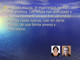 Sin duda alguna, la experiencia ha sido muy positiva. Los niñ@s han disfrutado y lo más importante es que han aprendido muchas cosas nuevas, casi sin darse cuenta, de una forma amena y motivadora. 