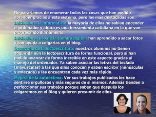 No pararíamos de enumerar todas las cosas que han podido aprender gracias a este sistema, pero las más destacadas son: Iniciación a la informática:  la mayoría de ellos no sabían encender el ordenador y ahora es una herramienta cotidiana en la que van progresando diariamente. Iniciación al uso de la cámara digital:  han aprendido a sacar fotos y con ayuda a colgarlas en el blog. Desarrollo de la lectoescritura:  nuestros alumnos no tienen adquirida aún la lectoescritura de forma funcional, pero sí han podido avanzar de forma increíble en este aspecto gracias al manejo del ordenador. Ya saben asociar las letras del teclado (mayúsculas) a las que ellos conocen y saben escribir (minúsculas y enlazada) y las encuentran cada vez más rápido. Mejora de la autoestima:  Ver sus trabajos publicados les hace sentirse orgullosos y más seguros de sí mismos. Además tienden a perfeccionar sus trabajos porque saben que después los colgaremos en el Blog y quieren presumir de ellos. 