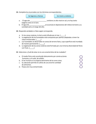 13. Completa los enunciados con los términos correspondientes.
a. . El agua de ___________________ contiene un alto nivel en sal y no hay tanto
oxígeno como en el aire.
b. El agua de___________________se acumula en depresiones del relieve terrestre y su
cantidad varía a lo largo del año.
14. Responde verdadero o falso según corresponda.
a. En las zonas costeras, la tierra está influida por el mar. (_____)
b. La vegetación de los humedales está compuesta por plantas adaptadas a tener las
raíces encharcadas. (_____)
c. Los humedales se desarrollan en zonas de terreno llano, cuya superficie está inundada
de manera permanente. (_____)
d. La vegetación de las zonas costeras está formada por una inmensa diversidad de flores
con fruto. (_____)
15. Selecciona: ¿Cuál de estas no es una característica de las ciudades?
a. El medio físico está constituido básicamente por construcciones
humanas; y el suelo, de asfalto.
b. El ser humano es la especie dominante de los seres vivos.
c. Su ubicación permite el cultivo de una enorme cantidad
de alimentos.
d. Posee aire muy contaminado.
las lagunas y charcas los mares y océanos
 