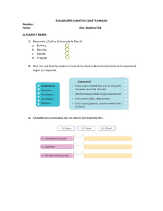 EVALUACIÓN SUMATIVA CUARTA UNIDAD
Nombre:
Fecha: Año: Séptimo EGB
EL PLANETA TIERRA
1. Responde: ¿Cuál es la forma de la Tierra?
a. Esférica.
b. Ovalada.
c. Geoide.
d. Irregular
2. Une con una línea las características de la columna B con los términos de la columna A
según corresponda.
3. Completa los enunciados con los valores correspondientes.
 