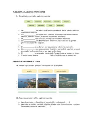 PLIEGUES FALLAS, VOLCANES Y TERREMOTOS
9. Completa los enunciados según corresponda.
a. Las ______________ son fracturas del terreno provocadas por las grandes presiones
que soportan las placas.
b. Los ______________ son grietas de la superficie terrestre a través de los cuales se
expulsan, de forma violenta, materiales procedentes del interior.
c. La ______________ es el conducto por el que ascienden los materiales.
d. Los ______________ son deformaciones del terreno provocadas por las grandes
presiones que soportan las placas.
e.
f. El ______________ es la abertura por la que salen al exterior los materiales.
g. Los ______________ son las sacudidas o vibraciones fuertes de la superficie terrestre
provocadas por la tensión interna que soportan las placas.
h. El ______________ es la zona del interior de la Tierra en la que se produce el sismo.
i. Si un terremoto tiene su ______________ bajo el fondo del mar, se produce un
______________
LA ACTIVIDAD EXTERNA DE LA TIERRA
10. Identifica qué proceso geológico corresponde con las imágenes.
11. Responde verdadero o falso según corresponda.
a. La sedimentación es el depósito de los materiales trasladados. (_____)
b. La erosión se produce cuando la velocidad del agua o del viento disminuye y no tiene
fuerza para transportar materiales. (_____)
 
