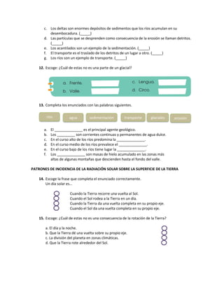 c. Los deltas son enormes depósitos de sedimentos que los ríos acumulan en su
desembocadura. (_____)
d. Las partículas que se desprenden como consecuencia de la erosión se llaman detritos.
(_____)
e. Los acantilados son un ejemplo de la sedimentación. (_____)
f. El transporte es el traslado de los detritos de un lugar a otro. (_____)
g. Los ríos son un ejemplo de transporte. (_____)
12. Escoge: ¿Cuál de estas no es una parte de un glacial?
13. Completa los enunciados con las palabras siguientes.
a. El ______________ es el principal agente geológico.
b. Los _________ son corrientes continuas y permanentes de agua dulce.
c. En el curso alto de los ríos predomina la ______________.
d. En el curso medio de los ríos prevalece el ______________.
e. En el curso bajo de los ríos tiene lugar la ______________.
f. Los ______________ son masas de hielo acumulado en las zonas más
altas de algunas montañas que descienden hasta el fondo del valle.
PATRONES DE INCIDENCIA DE LA RADIACIÓN SOLAR SOBRE LA SUPERFICIE DE LA TIERRA
14. Escoge la frase que completa el enunciado correctamente.
Un día solar es…
Cuando la Tierra recorre una vuelta al Sol.
Cuando el Sol rodea a la Tierra en un día.
Cuando la Tierra da una vuelta completa en su propio eje.
Cuando el Sol da una vuelta completa en su propio eje.
15. Escoge: ¿Cuál de estas no es una consecuencia de la rotación de la Tierra?
a. El día y la noche.
b. Que la Tierra dé una vuelta sobre su propio eje.
c. La división del planeta en zonas climáticas.
d. Que la Tierra rote alrededor del Sol.
ríos agua sedimentación transporte glaciales erosión
 