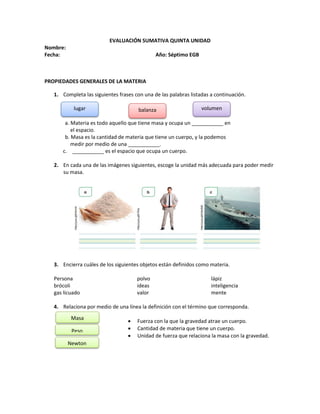 EVALUACIÓN SUMATIVA QUINTA UNIDAD
Nombre:
Fecha: Año: Séptimo EGB
PROPIEDADES GENERALES DE LA MATERIA
1. Completa las siguientes frases con una de las palabras listadas a continuación.
a. Materia es todo aquello que tiene masa y ocupa un ___________ en
el espacio.
b. Masa es la cantidad de materia que tiene un cuerpo, y la podemos
medir por medio de una ___________.
c. ___________ es el espacio que ocupa un cuerpo.
2. En cada una de las imágenes siguientes, escoge la unidad más adecuada para poder medir
su masa.
3. Encierra cuáles de los siguientes objetos están definidos como materia.
Persona polvo lápiz
brócoli ideas inteligencia
gas licuado valor mente
4. Relaciona por medio de una línea la definición con el término que corresponda.
 Fuerza con la que la gravedad atrae un cuerpo.
 Cantidad de materia que tiene un cuerpo.
 Unidad de fuerza que relaciona la masa con la gravedad.
lugar balanza volumen
Masa
Peso
Newton
 