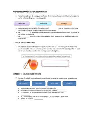PROPIEDADES CARACTERÍSTICAS DE LA MATERIA
5. Completa cada una de las siguientes frases de forma que tengan sentido, empleando una
de las palabras del grupo a continuación.
a. Arquímedes describió la flotabilidad como el ___________ que recibe un cuerpo al estar
total o parcialmente sumergido en un líquido en reposo.
b. La ___________ es la capacidad que tienen los cuerpos de mantenerse en la superficie de
un líquido sin hundirse.
c. La ___________ describe la relación que existe entre la cantidad de materia y el espacio
que ocupa.
CLASIFICACIÓN DE LA MATERIA
6. En el objeto presentado a continuación describe si es una sustancia pura o una mezcla.
Además de ello, si es una sustancia pura, describe si es un elemento o compuesto. En caso
de ser una mezcla, describe si es homogénea o heterogénea.
MÉTODOS DE SEPARACIÓN DE MEZCLAS
7. Escoge el método apropiado de separación que emplearías para separar las siguientes
mezclas.
a. Sólidos de diferentes tamaños, como harina y trigo. ___________
b. Separación de sólidos de líquidos, como café pasado. ___________
c. Dos líquidos de diferentes densidades, como aceite y mercurio.
___________
d. d. Componentes con atracción magnética, se utilizan para separar las
e. partes de un auto. ___________
densidad flotabilidad empuje
decantación tamización imantación filtración
 