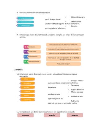 8. Une con una línea los conceptos correctos.
 Obtención de sal a
partir de agua demar.
 Obtención de
alcohol rectificado a partir de maíz fermentado.
 Esencias
concentradas de soluciones.
9. Relaciona por medio de una línea cada uno de los ejemplos con el tipo de transformación
química.
LA ENERGÍA
10. Relaciona la fuente de energía con el nombre adecuado del tipo de energía que
representa.
 Bicicleta estática
autosustentable, sin conexioneseléctricas
 Termas de
Papallacta
 Batería de celular
 Molino operado
con base en aire
 Batanes de tela
operados por un río
 Submarino
operado con base en un reactor nuclear
11. Completa cada una de las siguientes oraciones con la palabra más adecuada.
 