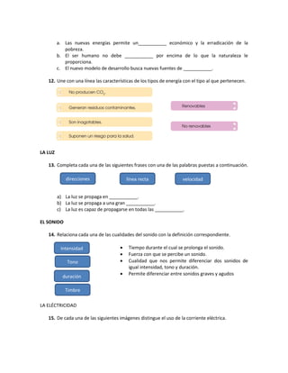 a. Las nuevas energías permite un___________ económico y la erradicación de la
pobreza.
b. El ser humano no debe ___________ por encima de lo que la naturaleza le
proporciona.
c. El nuevo modelo de desarrollo busca nuevas fuentes de ___________.
12. Une con una línea las características de los tipos de energía con el tipo al que pertenecen.
LA LUZ
13. Completa cada una de las siguientes frases con una de las palabras puestas a continuación.
a) La luz se propaga en ___________.
b) La luz se propaga a una gran ___________.
c) La luz es capaz de propagarse en todas las ___________.
EL SONIDO
14. Relaciona cada una de las cualidades del sonido con la definición correspondiente.
 Tiempo durante el cual se prolonga el sonido.
 Fuerza con que se percibe un sonido.
 Cualidad que nos permite diferenciar dos sonidos de
igual intensidad, tono y duración.
 Permite diferenciar entre sonidos graves y agudos
LA ELÉCTRICIDAD
15. De cada una de las siguientes imágenes distingue el uso de la corriente eléctrica.
direcciones
mecánica l
línea recta velocidad
Intensidad
Tono
duración
Timbre
 