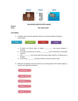 EVALUACIÓN SUMATIVA SEXTA UNIDAD
Nombre:
Fecha: Año: Séptimo EGB
LAS FUERZAS
1. Completa cada una de las siguientes frases con una de las palabras indicadas a
continuación.
a. Al aplicar una fuerza sobre un objeto ___________, este puede empezar a
moverse.
b. Si se aplica una fuerza en el mismo ___________ que el movimiento, la velocidad
aumenta.
c. Una ___________ es la acción capaz de provocar algún cambio en el objeto que se
le aplica.
d. La fuerza de __________ hace que volvamos a caer de nuevo al suelo.
2. Relaciona las palabras en las dos columnas, las cuales guarden cierta relación según su
tipo de uso o aplicación de fuerzas.
fuerza gravedad inmóvil sentido
 
