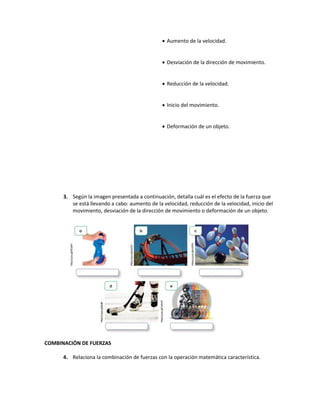  Aumento de la velocidad.
 Desviación de la dirección de movimiento.
 Reducción de la velocidad.
 Inicio del movimiento.
 Deformación de un objeto.
3. Según la imagen presentada a continuación, detalla cuál es el efecto de la fuerza que
se está llevando a cabo: aumento de la velocidad, reducción de la velocidad, inicio del
movimiento, desviación de la dirección de movimiento o deformación de un objeto.
COMBINACIÓN DE FUERZAS
4. Relaciona la combinación de fuerzas con la operación matemática característica.
 