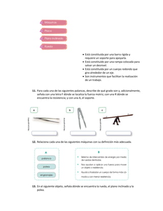  Está constituida por una barra rígida y
requiere un soporte para apoyarla.
 Está constituido por una rampa colocada para
salvar un desnivel.
 Está constituida por un cuerpo redondo que
gira alrededor de un eje.
 Son instrumentos que facilitan la realización
de un trabajo.
11. Para cada una de las siguientes palancas, describe de qué grado son y, adicionalmente,
señala con una letra F dónde se localiza la fuerza motriz; con una R dónde se
encuentra la resistencia; y con una A, el soporte.
12. Relaciona cada una de las siguientes máquinas con su definición más adecuada.
13. En el siguiente objeto, señala dónde se encuentra la rueda, el plano inclinado y la
polea.
 