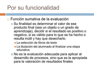 Por su funcionalidad
   Función sumativa de la evaluación
     Sufinalidad es determinar el valor de ese
     producto final (sea un objeto o un grado de
     aprendizaje), decidir si el resultado es positivo o
     negativo, si es válido para lo que se ha hecho o
     resulta inútil y hay que desecharlo.
       La selección de libros de texto
       La titulación del alumnado al finalizar una etapa
        educativa
     Noes la evaluación adecuada para aplicar al
     desarrollo de procesos, sino que es la apropiada
     para la valoración de resultados finales
 