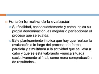    Función formativa de la evaluación
     Su finalidad, consecuentemente y como indica su
      propia denominación, es mejorar o perfeccionar el
      proceso que se evalúa.
     Este planteamiento implica que hay que realizar la
      evaluación a lo largo del proceso, de forma
      paralela y simultánea a la actividad que se lleva a
      cabo y que se está valorando –nunca situada
      exclusivamente al final, como mera comprobación
      de resultados-.
 
