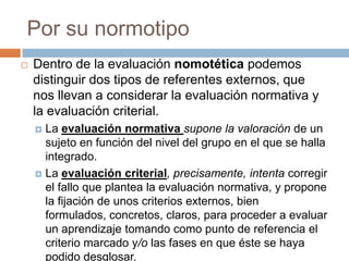 Por su normotipo
   Dentro de la evaluación nomotética podemos
    distinguir dos tipos de referentes externos, que
    nos llevan a considerar la evaluación normativa y
    la evaluación criterial.
     La evaluación normativa supone la valoración de un
      sujeto en función del nivel del grupo en el que se halla
      integrado.
     La evaluación criterial, precisamente, intenta corregir
      el fallo que plantea la evaluación normativa, y propone
      la fijación de unos criterios externos, bien
      formulados, concretos, claros, para proceder a evaluar
      un aprendizaje tomando como punto de referencia el
      criterio marcado y/o las fases en que éste se haya
      podido desglosar.
 