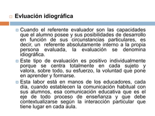    Evluación idiográfica

     Cuando el referente evaluador son las capacidades
      que el alumno posee y sus posibilidades de desarrollo
      en función de sus circunstancias particulares, es
      decir, un referente absolutamente interno a la propia
      persona evaluada, la evaluación se denomina
      idiográfica.
     Este tipo de evaluación es positivo individualmente
      porque se centra totalmente en cada sujeto y
      valora, sobre todo, su esfuerzo, la voluntad que pone
      en aprender y formarse.
     Esta labor está en manos de los educadores, cada
      día, cuando establecen la comunicación habitual con
      sus alumnos, esa comunicación educativa que es el
      eje de todo proceso de enseñanza y que debe
      contextualizarse según la interacción particular que
      tiene lugar en cada aula.
 