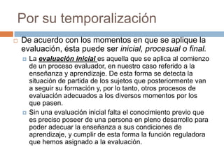 Por su temporalización
   De acuerdo con los momentos en que se aplique la
    evaluación, ésta puede ser inicial, procesual o final.
       La evaluación inicial es aquella que se aplica al comienzo
        de un proceso evaluador, en nuestro caso referido a la
        enseñanza y aprendizaje. De esta forma se detecta la
        situación de partida de los sujetos que posteriormente van
        a seguir su formación y, por lo tanto, otros procesos de
        evaluación adecuados a los diversos momentos por los
        que pasen.
       Sin una evaluación inicial falta el conocimiento previo que
        es preciso poseer de una persona en pleno desarrollo para
        poder adecuar la enseñanza a sus condiciones de
        aprendizaje, y cumplir de esta forma la función reguladora
        que hemos asignado a la evaluación.
 