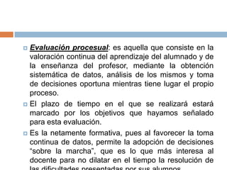  Evaluación procesual: es aquella que consiste en la
  valoración continua del aprendizaje del alumnado y de
  la enseñanza del profesor, mediante la obtención
  sistemática de datos, análisis de los mismos y toma
  de decisiones oportuna mientras tiene lugar el propio
  proceso.
 El plazo de tiempo en el que se realizará estará
  marcado por los objetivos que hayamos señalado
  para esta evaluación.
 Es la netamente formativa, pues al favorecer la toma
  continua de datos, permite la adopción de decisiones
  “sobre la marcha”, que es lo que más interesa al
  docente para no dilatar en el tiempo la resolución de
 