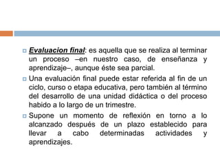  Evaluacion final: es aquella que se realiza al terminar
  un proceso –en nuestro caso, de enseñanza y
  aprendizaje–, aunque éste sea parcial.
 Una evaluación final puede estar referida al fin de un
  ciclo, curso o etapa educativa, pero también al término
  del desarrollo de una unidad didáctica o del proceso
  habido a lo largo de un trimestre.
 Supone un momento de reflexión en torno a lo
  alcanzado después de un plazo establecido para
  llevar    a   cabo    determinadas     actividades    y
  aprendizajes.
 
