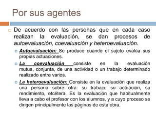 Por sus agentes
   De acuerdo con las personas que en cada caso
    realizan la evaluación, se dan procesos de
    autoevaluación, coevaluación y heteroevaluación.
       Autoevaluación: Se produce cuando el sujeto evalúa sus
        propias actuaciones.
       La      coevaluación      consiste    en     la    evaluación
        mutua, conjunta, de una actividad o un trabajo determinado
        realizado entre varios.
       La heteroevaluación: Consiste en la evaluación que realiza
        una persona sobre otra: su trabajo, su actuación, su
        rendimiento, etcétera. Es la evaluación que habitualmente
        lleva a cabo el profesor con los alumnos, y a cuyo proceso se
        dirigen principalmente las páginas de esta obra.
 