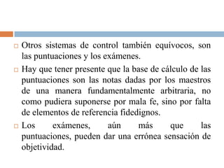    Otros sistemas de control también equívocos, son
    las puntuaciones y los exámenes.
   Hay que tener presente que la base de cálculo de las
    puntuaciones son las notas dadas por los maestros
    de una manera fundamentalmente arbitraria, no
    como pudiera suponerse por mala fe, sino por falta
    de elementos de referencia fidedignos.
   Los      exámenes,      aún     más     que      las
    puntuaciones, pueden dar una errónea sensación de
    objetividad.
 