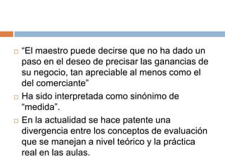    “El maestro puede decirse que no ha dado un
    paso en el deseo de precisar las ganancias de
    su negocio, tan apreciable al menos como el
    del comerciante”
   Ha sido interpretada como sinónimo de
    “medida”.
   En la actualidad se hace patente una
    divergencia entre los conceptos de evaluación
    que se manejan a nivel teórico y la práctica
    real en las aulas.
 