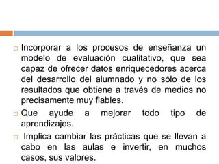    Incorporar a los procesos de enseñanza un
    modelo de evaluación cualitativo, que sea
    capaz de ofrecer datos enriquecedores acerca
    del desarrollo del alumnado y no sólo de los
    resultados que obtiene a través de medios no
    precisamente muy fiables.
   Que ayude a mejorar todo tipo de
    aprendizajes.
    Implica cambiar las prácticas que se llevan a
    cabo en las aulas e invertir, en muchos
    casos, sus valores.
 