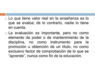    Lo que tiene valor real en la enseñanza es lo
    que se evalúa; de lo contrario, nadie lo tiene
    en cuenta.
   La evaluación es importante, pero no como
    elemento de poder o de mantenimiento de la
    disciplina, no como instrumento para la
    promoción u obtención de un título, no como
    exclusivo factor de comprobación de lo que se
    “aprende”, nunca como fin de la educación.
 