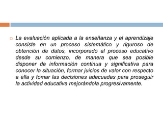    La evaluación aplicada a la enseñanza y el aprendizaje
    consiste en un proceso sistemático y riguroso de
    obtención de datos, incorporado al proceso educativo
    desde su comienzo, de manera que sea posible
    disponer de información continua y significativa para
    conocer la situación, formar juicios de valor con respecto
    a ella y tomar las decisiones adecuadas para proseguir
    la actividad educativa mejorándola progresivamente.
 