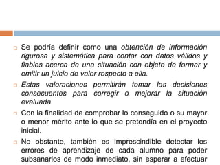    Se podría definir como una obtención de información
    rigurosa y sistemática para contar con datos válidos y
    fiables acerca de una situación con objeto de formar y
    emitir un juicio de valor respecto a ella.
   Estas valoraciones permitirán tomar las decisiones
    consecuentes para corregir o mejorar la situación
    evaluada.
   Con la finalidad de comprobar lo conseguido o su mayor
    o menor mérito ante lo que se pretendía en el proyecto
    inicial.
   No obstante, también es imprescindible detectar los
    errores de aprendizaje de cada alumno para poder
    subsanarlos de modo inmediato, sin esperar a efectuar
 