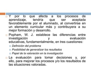    Y por lo que afecta a los procesos de
    aprendizaje,    tendría     que   ser    aceptada
    favorablemente por el alumnado, al convertirse en
    un elemento curricular más y contribuyera a su
    mejor formación y desarrollo.
   Popham, W. J. establece las diferencias entre
    investigación             y             evaluación
    educativas, fundamentalmente, en tres cuestiones:
       Definición del problema
       Posibilidad de generalizar los resultados
       Papel de la valoración en la investigación
   La evaluación para tomar decisiones y, por
    ello, para mejorar los procesos y/o los resultados de
    las situaciones valoradas.
 