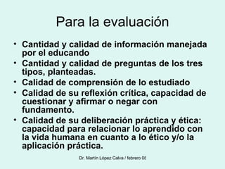 Para la evaluación Cantidad y calidad de información manejada por el educando Cantidad y calidad de preguntas de los tres tipos, planteadas. Calidad de comprensión de lo estudiado Calidad de su reflexión crítica, capacidad de cuestionar y afirmar o negar con fundamento. Calidad de su deliberación práctica y ética: capacidad para relacionar lo aprendido con la vida humana en cuanto a lo ético y/o la aplicación práctica. 